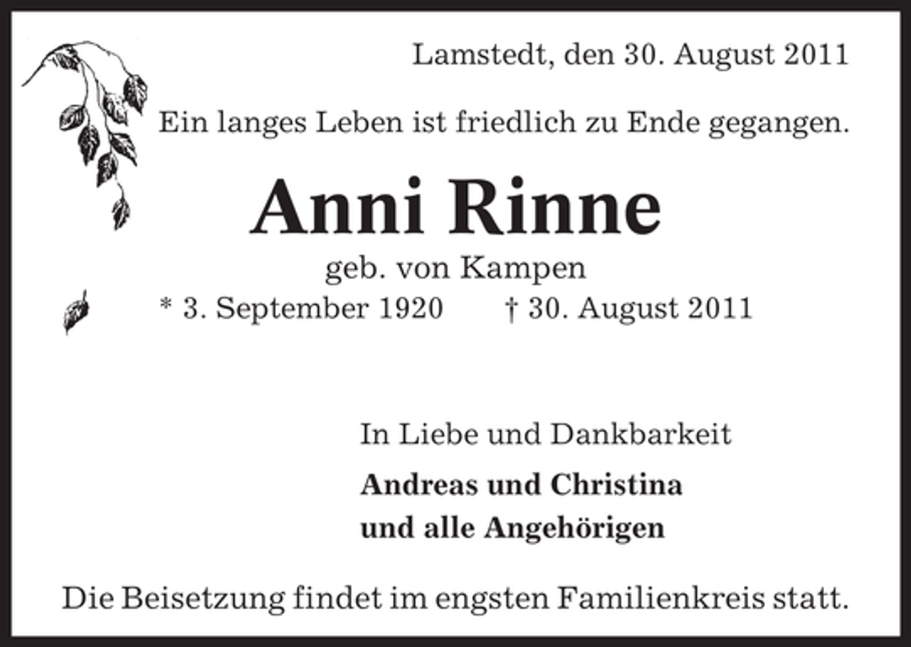<p>Lamstedt, den 30. August 2011<br />Ein langes Leben ist friedlich zu Ende gegangen.</p><p>Anni Rinne<br />geb. von Kampen<br />* 3. September 1920</p><p>† 30. August 2011</p><p>In Liebe und Dankbarkeit<br />Andreas und Christina<br />und alle Angehörigen</p><p>Die Beisetzung findet im engsten Familienkreis statt.</p>