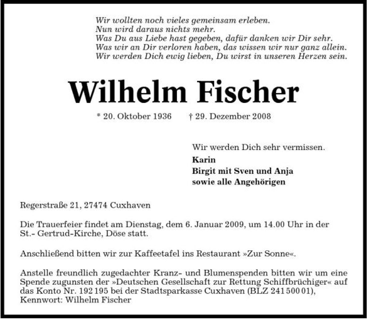 <p>Wir wollten noch vieles gemeinsam erleben. Nun wird daraus nichts mehr. Was Du aus Liebe hast gegeben, dafür danken wir Dir sehr. Was wir an Dir verloren haben, das wissen wir nur ganz allein. Wir werden Dich ewig lieben, Du wirst in unseren Herzen sein.</p><p>Wilhelm Fischer<br />* 20. Oktober 1936 † 29. Dezember 2008 Wir werden Dich sehr vermissen. Karin Birgit mit Sven und Anja sowie alle Angehörigen Regerstraße 21, 27474 Cuxhaven Die Trauerfeier findet am Dienstag, dem 6. Januar 2009, um 14.00 Uhr in der St.- Gertrud-Kirche, Döse statt. Anschließend bitten wir zur Kaffeetafel ins Restaurant »Zur Sonne«. Anstelle freundlich zugedachter Kranz- und Blumenspenden bitten wir um eine Spende zugunsten der »Deutschen Gesellschaft zur Rettung Schiffbrüchiger« auf das Konto Nr. 192 195 bei der Stadtsparkasse Cuxhaven (BLZ 241 501), Kennwort: Wilhelm Fischer</p>