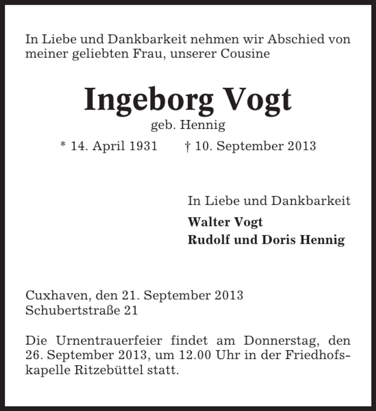 <p>In Liebe und Dankbarkeit nehmen wir Abschied von<br />meiner geliebten Frau, unserer Cousine</p><p>Ingeborg Vogt<br />geb. Hennig<br />* 14. April 1931</p><p>† 10. September 2013</p><p>In Liebe und Dankbarkeit<br />Walter Vogt<br />Rudolf und Doris Hennig</p><p>Cuxhaven, den 21. September 2013<br />Schubertstraße 21<br />Die Urnentrauerfeier findet am Donnerstag, den<br />26. September 2013, um 12.00 Uhr in der Friedhofskapelle Ritzebüttel statt.</p>