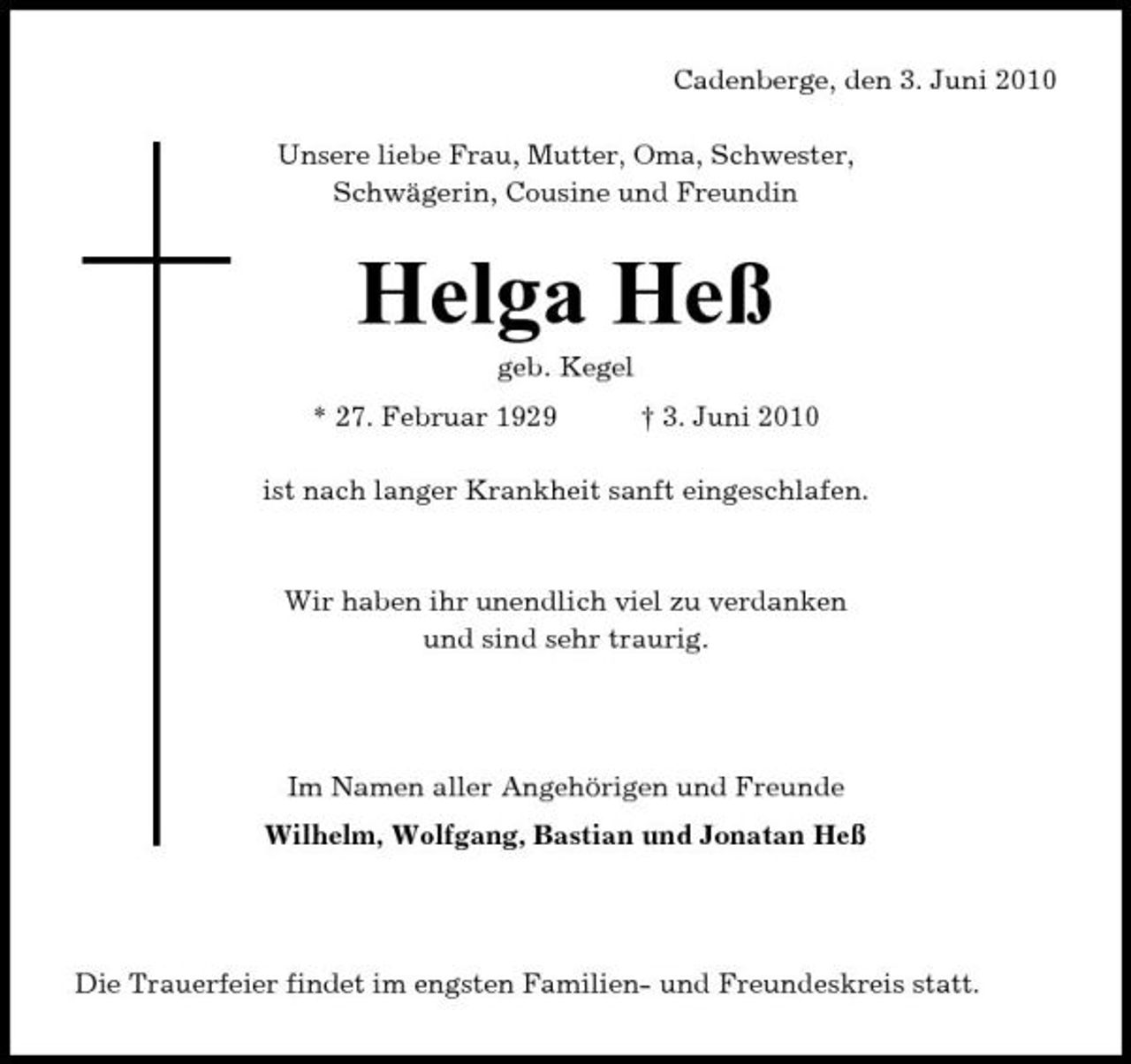 <p>Cadenberge, den 3. Juni 2010 Unsere liebe Frau, Mutter, Oma, Schwester, Schwägerin, Cousine und Freundin</p><p>Helga Heß<br />geb. Kegel * 27. Februar 1929 † 3. Juni 2010 ist nach langer Krankheit sanft eingeschlafen.</p><p>Wir haben ihr unendlich viel zu verdanken und sind sehr traurig.</p><p>Im Namen aller Angehörigen und Freunde Wilhelm, Wolfgang, Bastian und Jonatan Heß</p><p>Die Trauerfeier findet im engsten Familien- und Freundeskreis statt.</p>