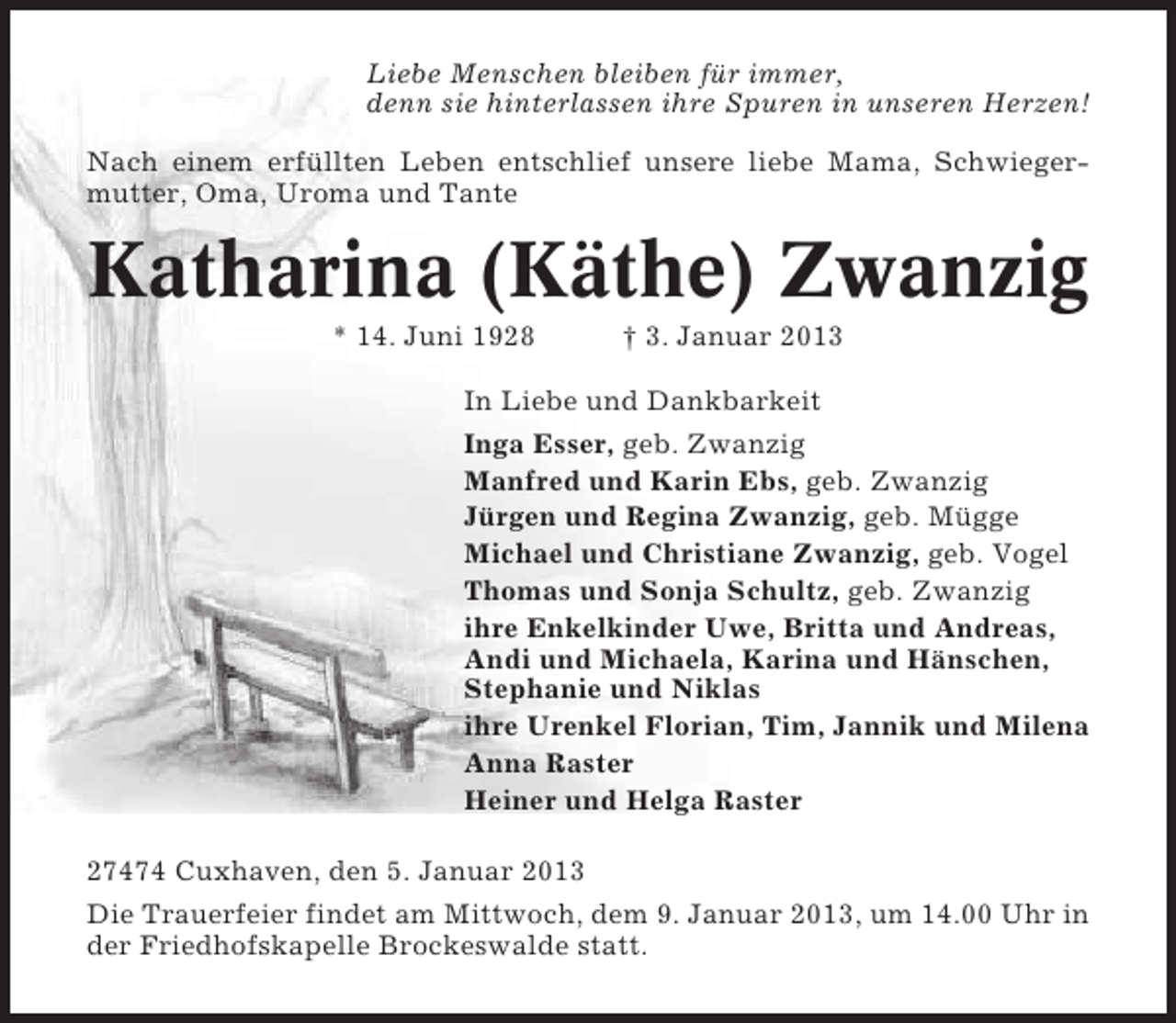 <p>Liebe Menschen bleiben für immer,<br />denn sie hinterlassen ihre Spuren in unseren Herzen!<br />Nach einem erfüllten Leben entschlief unsere liebe Mama, Schwiegermutter, Oma, Uroma und Tante</p><p>Katharina (Käthe) Zwanzig<br />* 14. Juni 1928</p><p>† 3. Januar 2013</p><p>In Liebe und Dankbarkeit<br />Inga Esser, geb. Zwanzig<br />Manfred und Karin Ebs, geb. Zwanzig<br />Jürgen und Regina Zwanzig, geb. Mügge<br />Michael und Christiane Zwanzig, geb. Vogel<br />Thomas und Sonja Schultz, geb. Zwanzig<br />ihre Enkelkinder Uwe, Britta und Andreas,<br />Andi und Michaela, Karina und Hänschen,<br />Stephanie und Niklas<br />ihre Urenkel Florian, Tim, Jannik und Milena<br />Anna Raster<br />Heiner und Helga Raster<br />27474 Cuxhaven, den 5. Januar 2013<br />Die Trauerfeier findet am Mittwoch, dem 9. Januar 2013, um 14.00 Uhr in<br />der Friedhofskapelle Brockeswalde statt.</p>