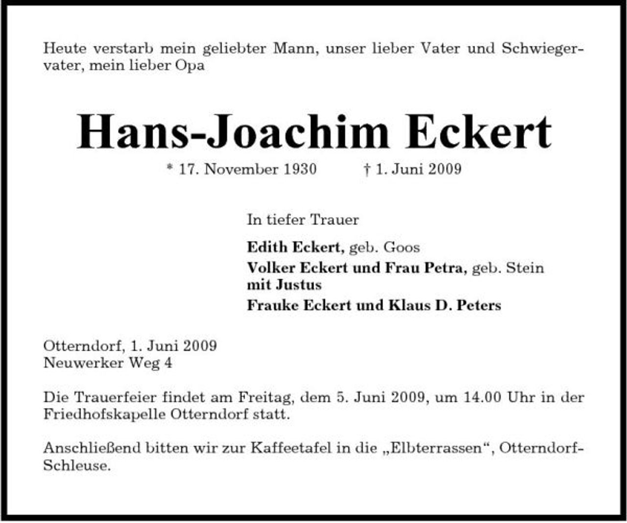 <p>Heute verstarb mein geliebter Mann, unser lieber Vater und Schwiegervater, mein lieber Opa</p><p>Hans-Joachim Eckert<br />* 17. November 1930 In tiefer Trauer Edith Eckert, geb. Goos Volker Eckert und Frau Petra, geb. Stein mit Justus Frauke Eckert und Klaus D. Peters Otterndorf, 1. Juni 2009 Neuwerker Weg 4 Die Trauerfeier findet am Freitag, dem 5. Juni 2009, um 14.00 Uhr in der Friedhofskapelle Otterndorf statt. Anschließend bitten wir zur Kaffeetafel in die „Elbterrassen“, OtterndorfSchleuse. † 1. Juni 2009</p>