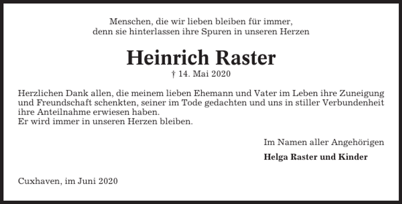 <p>Menschen, die wir lieben bleiben für immer,<br />denn sie hinterlassen ihre Spuren in unseren Herzen</p><p>Heinrich Raster<br />† 14. Mai 2020<br />Herzlichen Dank allen, die meinem lieben Ehemann und Vater im Leben ihre Zuneigung<br />und Freundschaft schenkten, seiner im Tode gedachten und uns in stiller Verbundenheit<br />ihre Anteilnahme erwiesen haben.<br />Er wird immer in unseren Herzen bleiben.<br />Im Namen aller Angehörigen<br />Helga Raster und Kinder<br />Cuxhaven, im Juni 2020</p>
