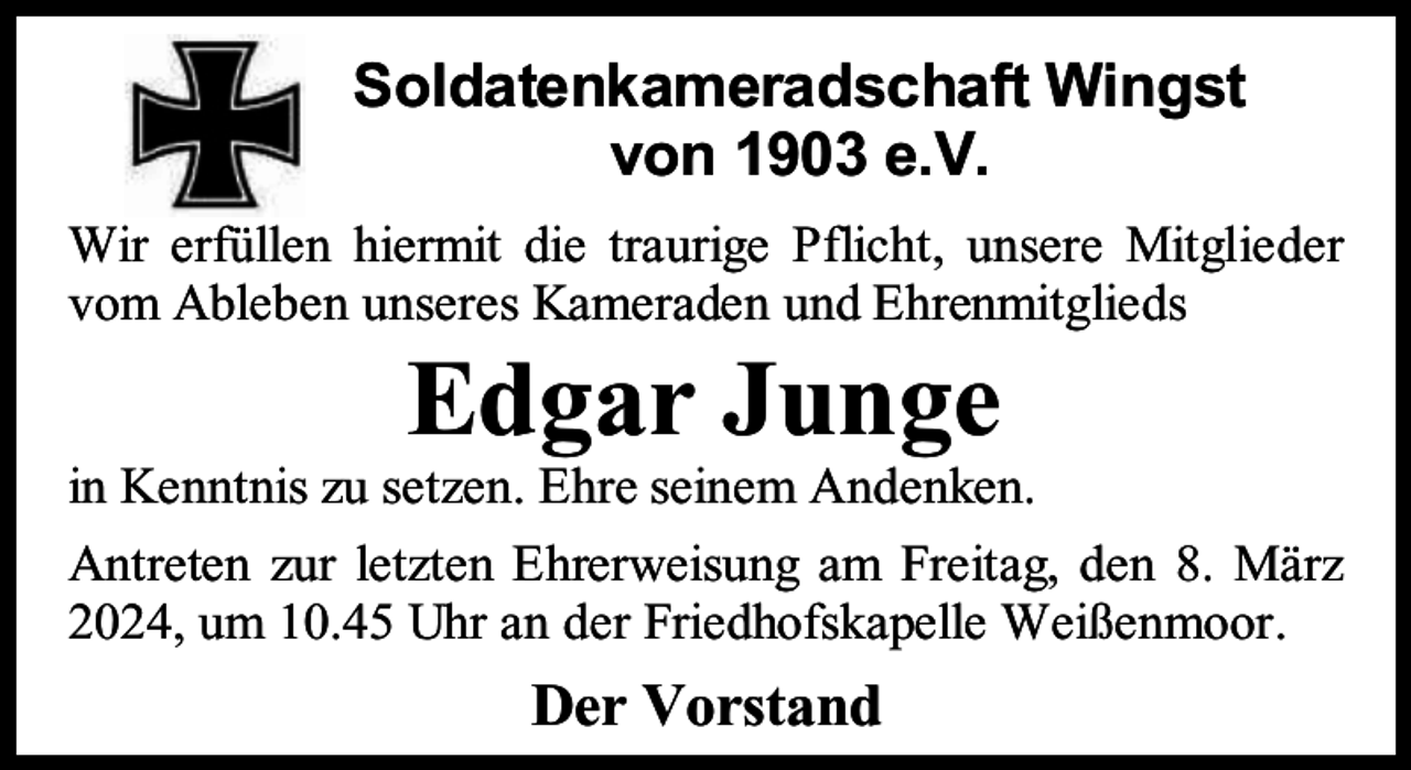 <p>Soldatenkameradschaft Wingst<br />von 1903 e.V.<br />Wir erfüllen hiermit die traurige Pflicht, unsere Mitglieder<br />vom Ableben unseres Kameraden und Ehrenmitglieds</p><p>Edgar Junge</p><p>in Kenntnis zu setzen. Ehre seinem Andenken.<br />Antreten zur letzten Ehrerweisung am Freitag, den 8. März<br />2024, um 10.45 Uhr an der Friedhofskapelle Weißenmoor.</p><p>Der Vorstand</p>