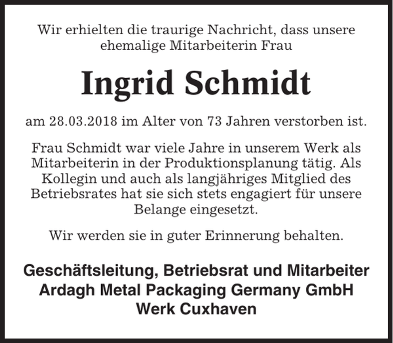 <p>Wir erhielten die traurige Nachricht, dass unsere<br />ehemalige Mitarbeiterin Frau</p><p>Ingrid Schmidt<br />am 28.03.2018 im Alter von 73 Jahren verstorben ist.<br />Frau Schmidt war viele Jahre in unserem Werk als<br />Mitarbeiterin in der Produktionsplanung tätig. Als<br />Kollegin und auch als langjähriges Mitglied des<br />Betriebsrates hat sie sich stets engagiert für unsere<br />Belange eingesetzt.<br />Wir werden sie in guter Erinnerung behalten.</p><p>Geschäftsleitung, Betriebsrat und Mitarbeiter<br />Ardagh Metal Packaging Germany GmbH<br />Werk Cuxhaven</p>