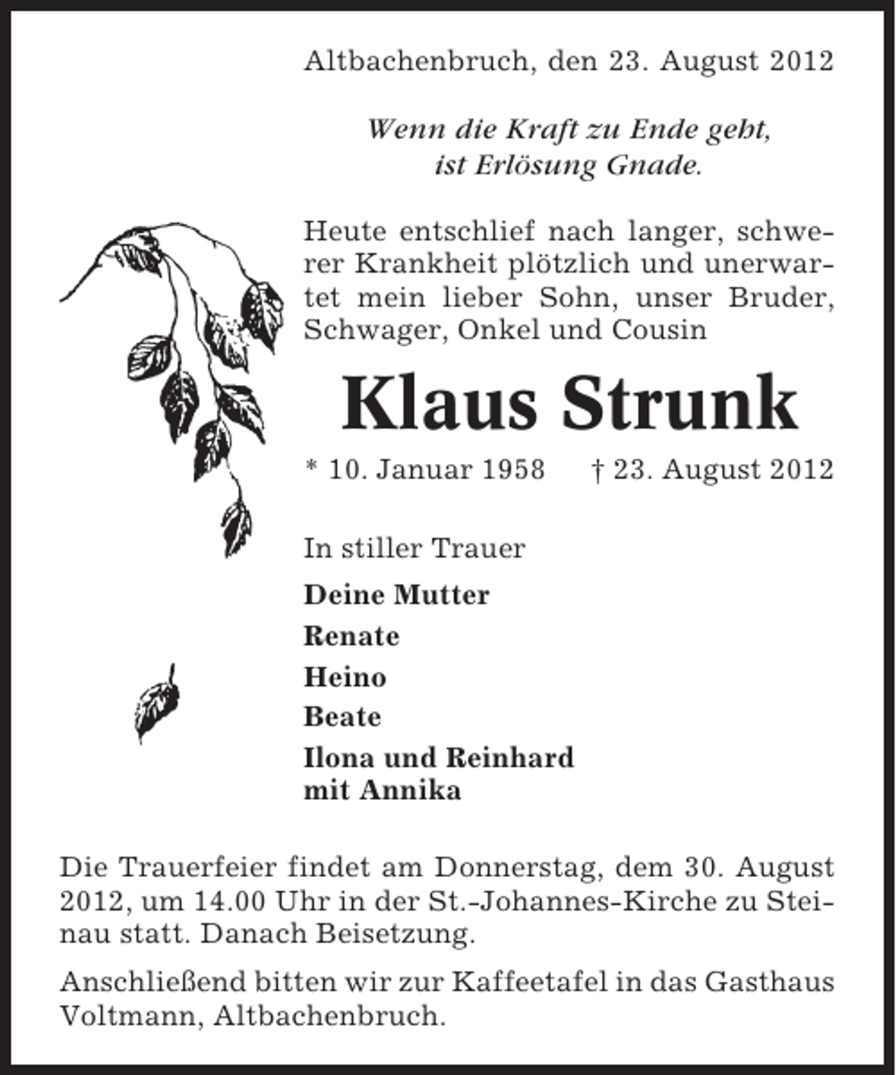 <p>Altbachenbruch, den 23. August 2012</p><p>Wenn die Kraft zu Ende geht,<br />ist Erlösung Gnade.<br />Heute entschlief nach langer, schwerer Krankheit plötzlich und unerwartet mein lieber Sohn, unser Bruder,<br />Schwager, Onkel und Cousin</p><p>Klaus Strunk<br />* 10. Januar 1958</p><p>† 23. August 2012</p><p>In stiller Trauer<br />Deine Mutter<br />Renate<br />Heino<br />Beate<br />Ilona und Reinhard<br />mit Annika<br />Die Trauerfeier findet am Donnerstag, dem 30. August<br />2012, um 14.00 Uhr in der St.-Johannes-Kirche zu Steinau statt. Danach Beisetzung.<br />Anschließend bitten wir zur Kaffeetafel in das Gasthaus<br />Voltmann, Altbachenbruch.</p>
