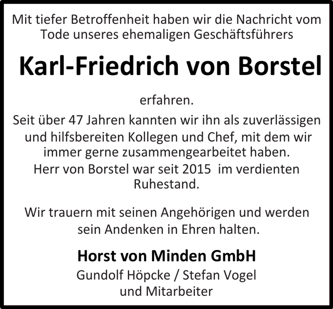 <p>Mit tiefer Betroffenheit haben wir die Nachricht vom<br />Tode unseres ehemaligen Geschäftsführers</p><p>Karl-Friedrich von Borstel<br />erfahren.<br />Seit über 47 Jahren kannten wir ihn als zuverlässigen<br />und hilfsbereiten Kollegen und Chef, mit dem wir<br />immer gerne zusammengearbeitet haben.<br />Herr von Borstel war seit 2015 im verdienten<br />Ruhestand.<br />Wir trauern mit seinen Angehörigen und werden<br />sein Andenken in Ehren halten.</p><p>Horst von Minden GmbH</p><p>Gundolf Höpcke / Stefan Vogel<br />und Mitarbeiter</p>