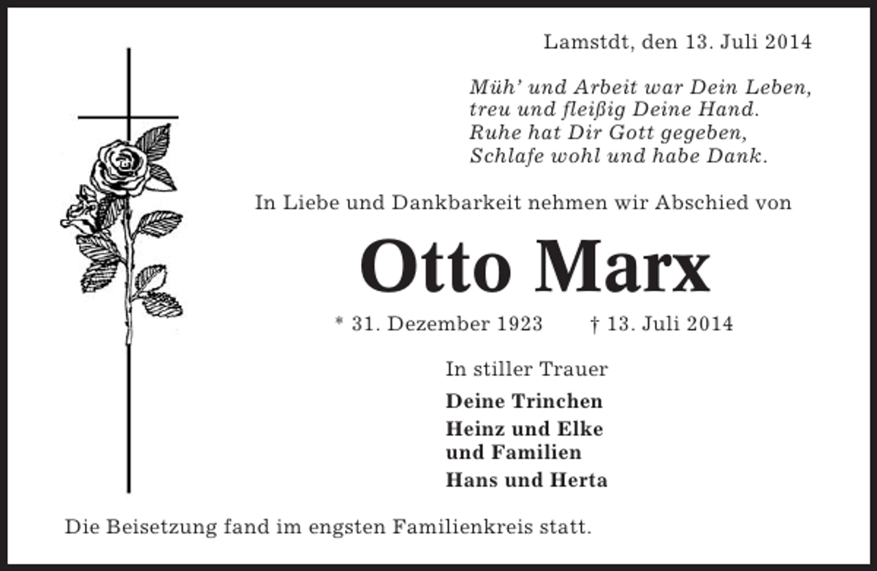 <p>Lamstdt, den 13. Juli 2014<br />Müh’ und Arbeit war Dein Leben,<br />treu und fleißig Deine Hand.<br />Ruhe hat Dir Gott gegeben,<br />Schlafe wohl und habe Dank.<br />In Liebe und Dankbarkeit nehmen wir Abschied von</p><p>Otto Marx<br />* 31. Dezember 1923</p><p>† 13. Juli 2014</p><p>In stiller Trauer<br />Deine Trinchen<br />Heinz und Elke<br />und Familien<br />Hans und Herta<br />Die Beisetzung fand im engsten Familienkreis statt.</p>
