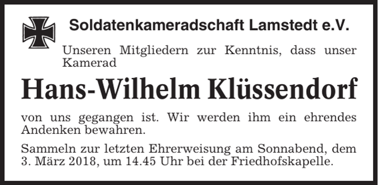 <p>Soldatenkameradschaft Lamstedt e.V.<br />Unseren Mitgliedern zur Kenntnis, dass unser<br />Kamerad</p><p>Hans-Wilhelm Klüssendorf<br />von uns gegangen ist. Wir werden ihm ein ehrendes<br />Andenken bewahren.<br />Sammeln zur letzten Ehrerweisung am Sonnabend, dem<br />3. März 2018, um 14.45 Uhr bei der Friedhofskapelle.</p>