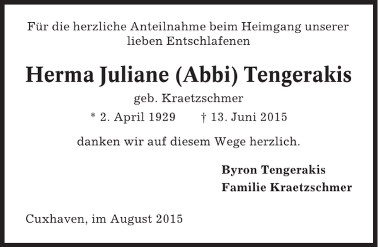 <p>Für die herzliche Anteilnahme beim Heimgang unserer<br />lieben Entschlafenen</p><p>Herma Juliane (Abbi) Tengerakis<br />geb. Kraetzschmer<br />* 2. April 1929</p><p>† 13. Juni 2015</p><p>danken wir auf diesem Wege herzlich.<br />Byron Tengerakis<br />Familie Kraetzschmer<br />Cuxhaven, im August 2015</p>