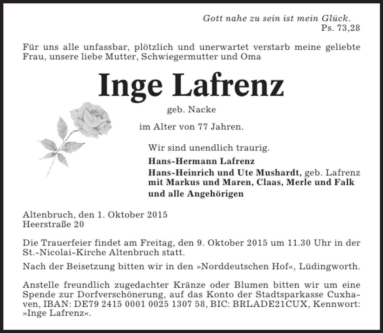<p>Gott nahe zu sein ist mein Glück.<br />Ps. 73,28<br />Für uns alle unfassbar, plötzlich und unerwartet verstarb meine geliebte<br />Frau, unsere liebe Mutter, Schwiegermutter und Oma</p><p>Inge Lafrenz<br />geb. Nacke<br />im Alter von 77 Jahren.<br />Wir sind unendlich traurig.<br />Hans-Hermann Lafrenz<br />Hans-Heinrich und Ute Mushardt, geb. Lafrenz<br />mit Markus und Maren, Claas, Merle und Falk<br />und alle Angehörigen<br />Altenbruch, den 1. Oktober 2015<br />Heerstraße 20<br />Die Trauerfeier findet am Freitag, den 9. Oktober 2015 um 11.30 Uhr in der<br />St.-Nicolai-Kirche Altenbruch statt.<br />Nach der Beisetzung bitten wir in den »Norddeutschen Hof«, Lüdingworth.<br />Anstelle freundlich zugedachter Kränze oder Blumen bitten wir um eine<br />Spende zur Dorfverschönerung, auf das Konto der Stadtsparkasse Cuxhaven, IBAN: DE79 2415 0001 0025 1307 58, BIC: BRLADE21CUX, Kennwort:<br />»Inge Lafrenz«.</p>
