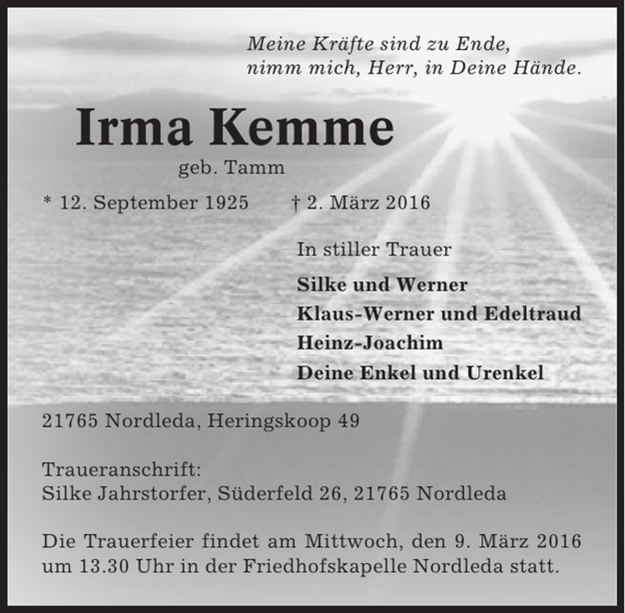 <p>Meine Kräfte sind zu Ende,<br />nimm mich, Herr, in Deine Hände.</p><p>Irma Kemme<br />geb. Tamm<br />* 12. September 1925</p><p>† 2. März 2016<br />In stiller Trauer<br />Silke und Werner<br />Klaus-Werner und Edeltraud<br />Heinz-Joachim<br />Deine Enkel und Urenkel</p><p>21765 Nordleda, Heringskoop 49<br />Traueranschrift:<br />Silke Jahrstorfer, Süderfeld 26, 21765 Nordleda<br />Die Trauerfeier findet am Mittwoch, den 9. März 2016<br />um 13.30 Uhr in der Friedhofskapelle Nordleda statt.</p>
