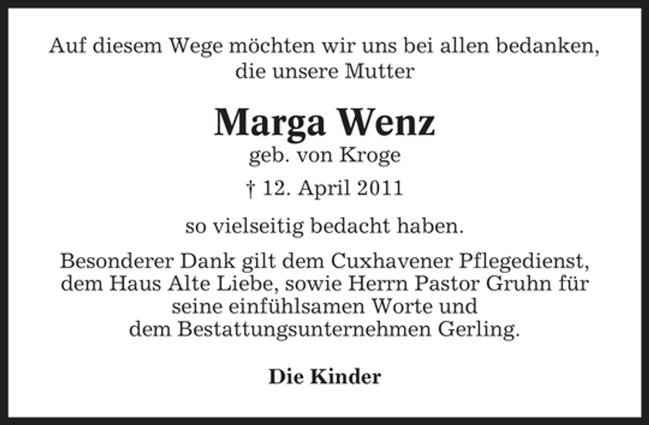 <p>Auf diesem Wege möchten wir uns bei allen bedanken, die unsere Mutter</p><p>Marga Wenz<br />geb. von Kroge † 12. April 2011 so vielseitig bedacht haben. Besonderer Dank gilt dem Cuxhavener Pflegedienst, dem Haus Alte Liebe, sowie Herrn Pastor Gruhn für seine einfühlsamen Worte und dem Bestattungsunternehmen Gerling. Die Kinder</p>