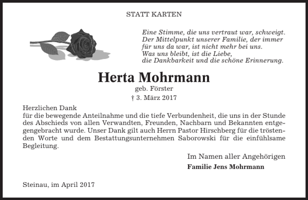 <p>STATT KARTEN<br />Eine Stimme, die uns vertraut war, schweigt.<br />Der Mittelpunkt unserer Familie, der immer<br />für uns da war, ist nicht mehr bei uns.<br />Was uns bleibt, ist die Liebe,<br />die Dankbarkeit und die schöne Erinnerung.</p><p>Herta Mohrmann<br />geb. Förster<br />† 3. März 2017<br />Herzlichen Dank<br />für die bewegende Anteilnahme und die tiefe Verbundenheit, die uns in der Stunde<br />des Abschieds von allen Verwandten, Freunden, Nachbarn und Bekannten entgegengebracht wurde. Unser Dank gilt auch Herrn Pastor Hirschberg für die tröstenden Worte und dem Bestattungsunternehmen Saborowski für die einfühlsame<br />Begleitung.</p><p>Im Namen aller Angehörigen<br />Familie Jens Mohrmann<br />Steinau, im April 2017</p>