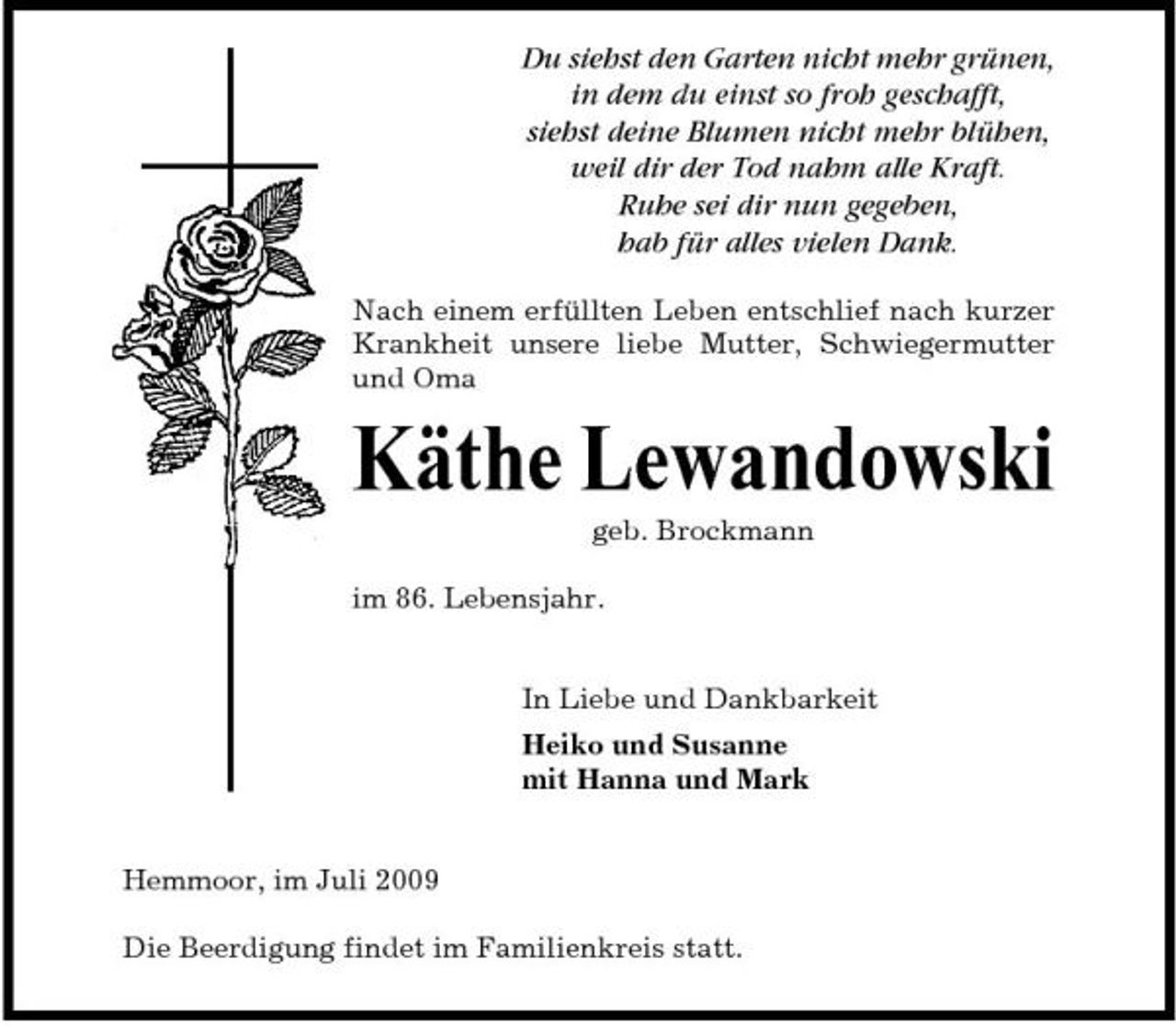 <p>Du siehst den Garten nicht mehr grünen, in dem du einst so froh geschafft, siehst deine Blumen nicht mehr blühen, weil dir der Tod nahm alle Kraft. Ruhe sei dir nun gegeben, hab für alles vielen Dank.<br />Nach einem erfüllten Leben entschlief nach kurzer Krankheit unsere liebe Mutter, Schwiegermutter und Oma</p><p>Käthe Lewandowski<br />geb. Brockmann im 86. Lebensjahr. In Liebe und Dankbarkeit Heiko und Susanne mit Hanna und Mark</p><p>Hemmoor, im Juli 2009 Die Beerdigung findet im Familienkreis statt.</p>