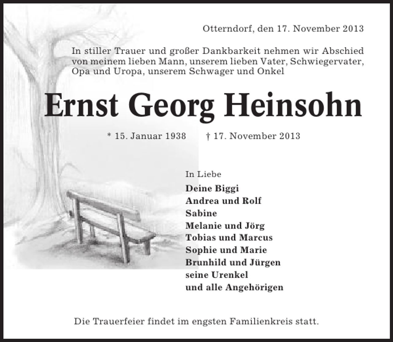 <p>Otterndorf, den 17. November 2013<br />In stiller Trauer und großer Dankbarkeit nehmen wir Abschied<br />von meinem lieben Mann, unserem lieben Vater, Schwiegervater,<br />Opa und Uropa, unserem Schwager und Onkel</p><p>Ernst Georg Heinsohn<br />* 15. Januar 1938</p><p>† 17. November 2013</p><p>In Liebe</p><p>Deine Biggi<br />Andrea und Rolf<br />Sabine<br />Melanie und Jörg<br />Tobias und Marcus<br />Sophie und Marie<br />Brunhild und Jürgen<br />seine Urenkel<br />und alle Angehörigen</p><p>Die Trauerfeier findet im engsten Familienkreis statt.</p>