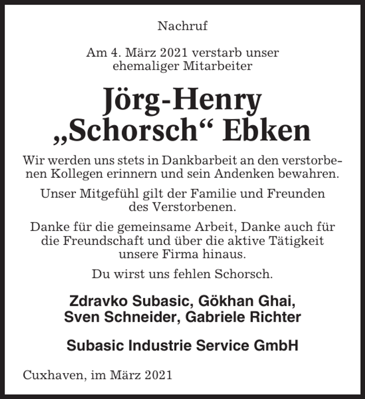 <p>Nachruf<br />Am 4. März 2021 verstarb unser<br />ehemaliger Mitarbeiter</p><p>Jörg-Henry<br />„Schorsch“ Ebken<br />Wir werden uns stets in Dankbarbeit an den verstorbenen Kollegen erinnern und sein Andenken bewahren.<br />Unser Mitgefühl gilt der Familie und Freunden<br />des Verstorbenen.<br />Danke für die gemeinsame Arbeit, Danke auch für<br />die Freundschaft und über die aktive Tätigkeit<br />unsere Firma hinaus.<br />Du wirst uns fehlen Schorsch.</p><p>Zdravko Subasic, Gökhan Ghai,<br />Sven Schneider, Gabriele Richter<br />Subasic Industrie Service GmbH<br />Cuxhaven, im März 2021</p>