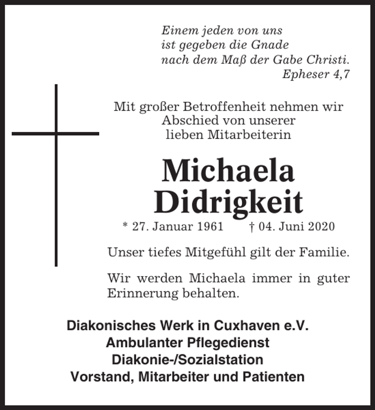 <p>Einem jeden von uns<br />ist gegeben die Gnade<br />nach dem Maß der Gabe Christi.<br />Epheser 4,7</p><p>Mit großer Betroffenheit nehmen wir<br />Abschied von unserer<br />lieben Mitarbeiterin</p><p>Michaela<br />Didrigkeit<br />* 27. Januar 1961</p><p>† 04. Juni 2020</p><p>Unser tiefes Mitgefühl gilt der Familie.<br />Wir werden Michaela immer in guter<br />Erinnerung behalten.</p><p>Diakonisches Werk in Cuxhaven e.V.<br />Ambulanter Pflegedienst<br />Diakonie-/Sozialstation<br />Vorstand, Mitarbeiter und Patienten</p>