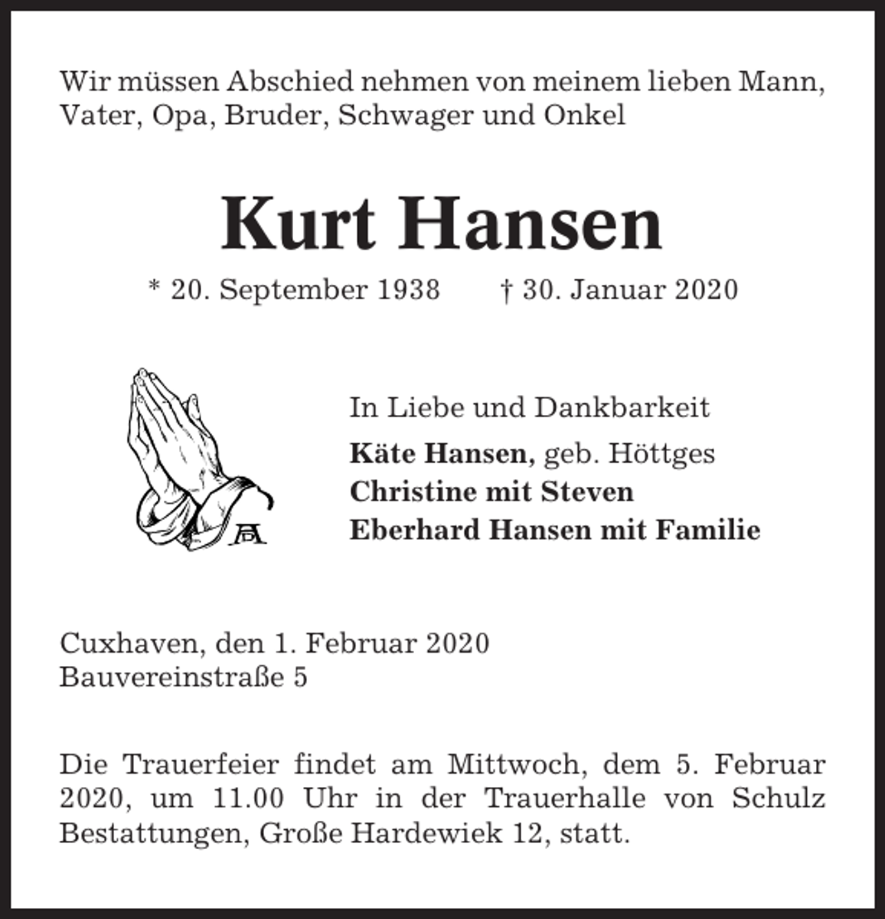 <p>Wir müssen Abschied nehmen von meinem lieben Mann,<br />Vater, Opa, Bruder, Schwager und Onkel</p><p>Kurt Hansen<br />* 20. September 1938</p><p>† 30. Januar 2020</p><p>In Liebe und Dankbarkeit<br />Käte Hansen, geb. Höttges<br />Christine mit Steven<br />Eberhard Hansen mit Familie</p><p>Cuxhaven, den 1. Februar 2020<br />Bauvereinstraße 5<br />Die Trauerfeier findet am Mittwoch, dem 5. Februar<br />2020, um 11.00 Uhr in der Trauerhalle von Schulz<br />Bestattungen, Große Hardewiek 12, statt.</p>