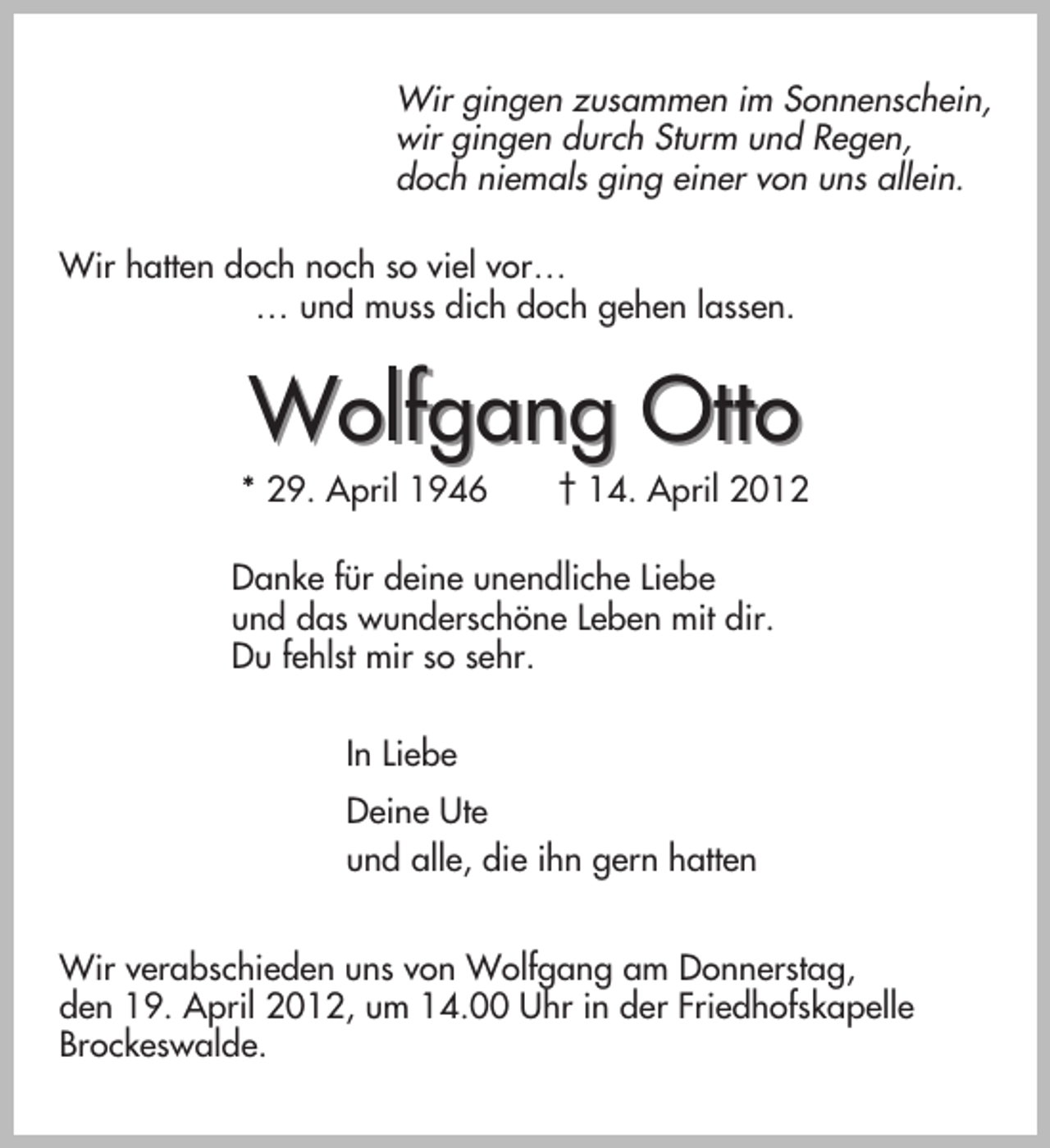 <p>Wir gingen zusammen im Sonnenschein,<br />wir gingen durch Sturm und Regen,<br />doch niemals ging einer von uns allein.<br />Wir hatten doch noch so viel vor…<br />… und muss dich doch gehen lassen.</p><p>Wolfgang Otto<br />* 29. April 1946</p><p>† 14. April 2012</p><p>Danke für deine unendliche Liebe<br />und das wunderschöne Leben mit dir.<br />Du fehlst mir so sehr.<br />In Liebe<br />Deine Ute<br />und alle, die ihn gern hatten<br />Wir verabschieden uns von Wolfgang am Donnerstag,<br />den 19. April 2012, um 14.00 Uhr in der Friedhofskapelle<br />Brockeswalde.</p>
