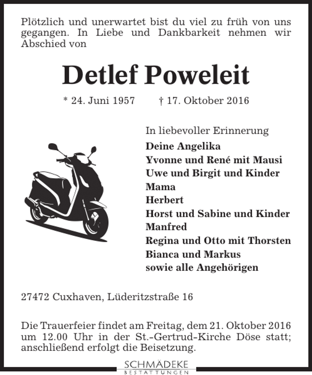 <p>Plötzlich und unerwartet bist du viel zu früh von uns<br />gegangen. In Liebe und Dankbarkeit nehmen wir<br />Abschied von</p><p>Detlef Poweleit<br />* 24. Juni 1957</p><p>† 17. Oktober 2016<br />In liebevoller Erinnerung<br />Deine Angelika<br />Yvonne und René mit Mausi<br />Uwe und Birgit und Kinder<br />Mama<br />Herbert<br />Horst und Sabine und Kinder<br />Manfred<br />Regina und Otto mit Thorsten<br />Bianca und Markus<br />sowie alle Angehörigen</p><p>27472 Cuxhaven, Lüderitzstraße 16<br />Die Trauerfeier findet am Freitag, dem 21. Oktober 2016<br />um 12.00 Uhr in der St.-Gertrud-Kirche Döse statt;<br />anschließend erfolgt die Beisetzung.</p>