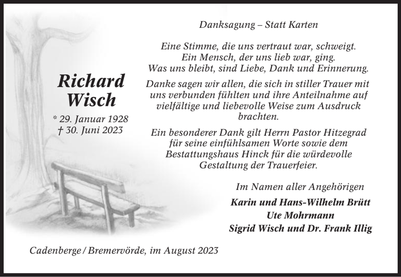 <p>Danksagung – Statt Karten</p><p>Richard<br />Wisch<br />* 29. Januar 1928<br />† 30. Juni 2023</p><p>Eine Stimme, die uns vertraut war, schweigt.<br />Ein Mensch, der uns lieb war, ging.<br />Was uns bleibt, sind Liebe, Dank und Erinnerung.<br />Danke sagen wir allen, die sich in stiller Trauer mit<br />uns verbunden fühlten und ihre Anteilnahme auf<br />vielfältige und liebevolle Weise zum Ausdruck<br />brachten.<br />Ein besonderer Dank gilt Herrn Pastor Hitzegrad<br />für seine einfühlsamen Worte sowie dem<br />Bestattungshaus Hinck für die würdevolle<br />Gestaltung der Trauerfeier.<br />Im Namen aller Angehörigen<br />Karin und Hans-Wilhelm Brütt<br />Ute Mohrmann<br />Sigrid Wisch und Dr. Frank Illig</p><p>Cadenberge / Bremervörde, im August 2023</p>