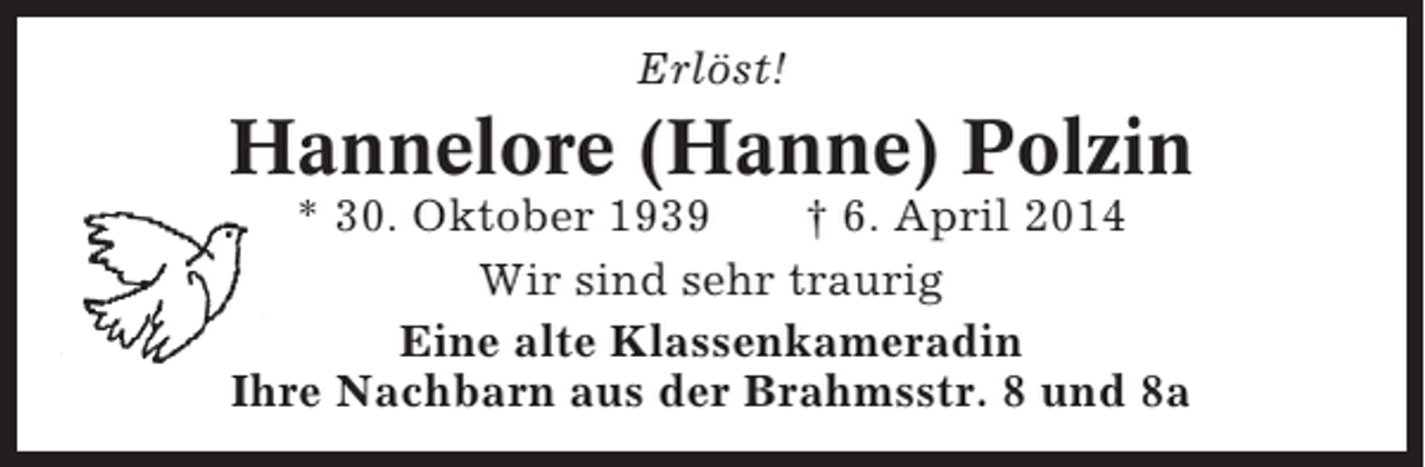 <p>Erlöst!</p><p>Hannelore (Hanne) Polzin<br />* 30. Oktober 1939<br />† 6. April 2014<br />Wir sind sehr traurig<br />Eine alte Klassenkameradin<br />Ihre Nachbarn aus der Brahmsstr. 8 und 8a</p>