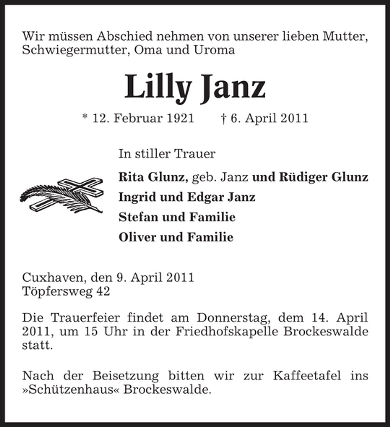 <p>Wir müssen Abschied nehmen von unserer lieben Mutter, Schwiegermutter, Oma und Uroma</p><p>Lilly Janz<br />* 12. Februar 1921 In stiller Trauer Rita Glunz, geb. Janz und Rüdiger Glunz Ingrid und Edgar Janz Stefan und Familie Oliver und Familie Cuxhaven, den 9. April 2011 Töpfersweg 42 Die Trauerfeier findet am Donnerstag, dem 14. April 2011, um 15 Uhr in der Friedhofskapelle Brockeswalde statt. Nach der Beisetzung bitten wir zur Kaffeetafel ins »Schützenhaus« Brockeswalde. † 6. April 2011</p>
