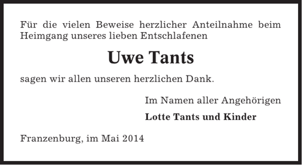 <p>Für die vielen Beweise herzlicher Anteilnahme beim<br />Heimgang unseres lieben Entschlafenen</p><p>Uwe Tants<br />sagen wir allen unseren herzlichen Dank.<br />Im Namen aller Angehörigen<br />Lotte Tants und Kinder<br />Franzenburg, im Mai 2014</p>