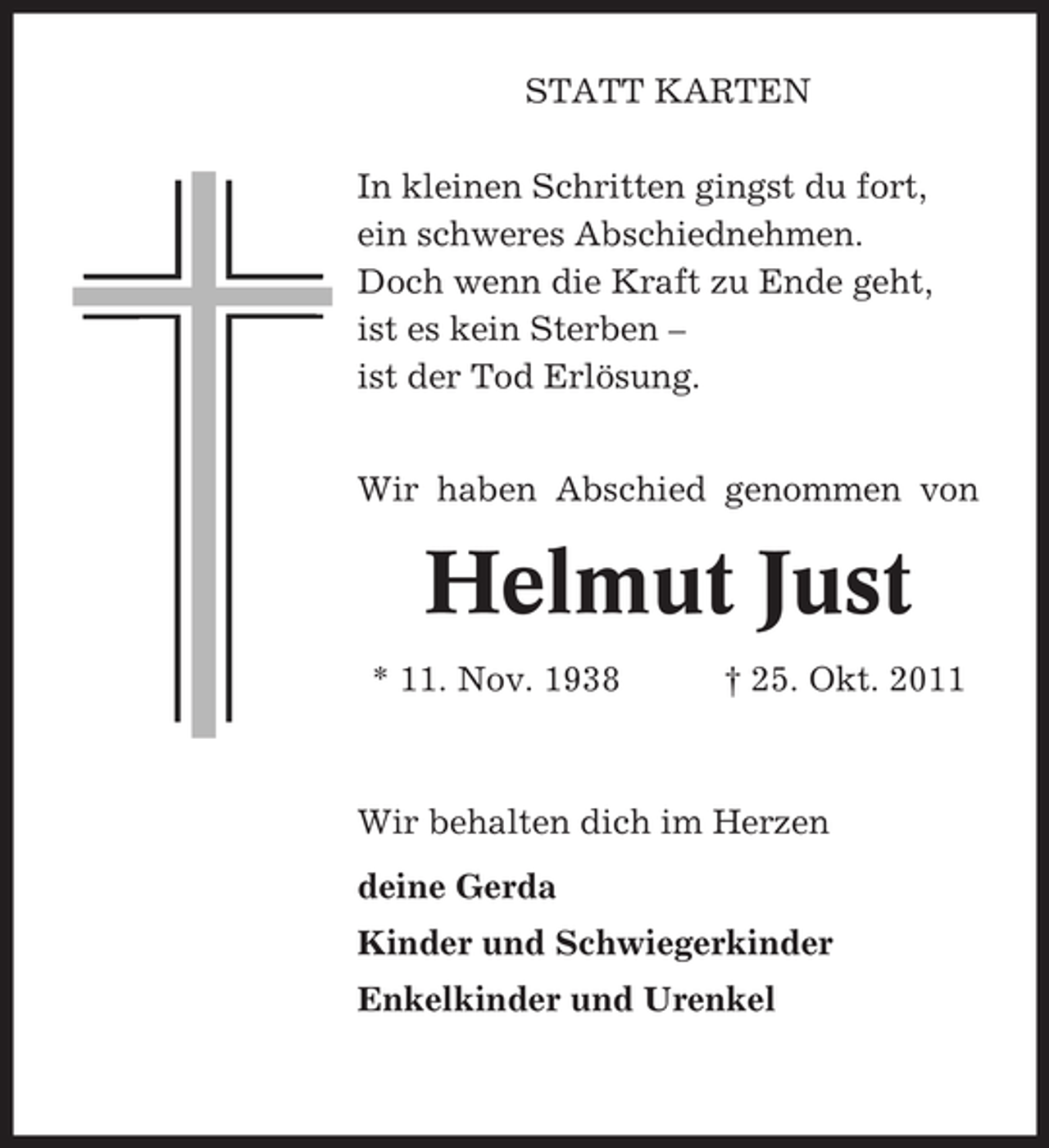 <p>STATT KARTEN<br />In kleinen Schritten gingst du fort,<br />ein schweres Abschiednehmen.<br />Doch wenn die Kraft zu Ende geht,<br />ist es kein Sterben –<br />ist der Tod Erlösung.<br />Wir haben Abschied genommen von</p><p>Helmut Just<br />* 11. Nov. 1938</p><p>† 25. Okt. 2011</p><p>Wir behalten dich im Herzen<br />deine Gerda<br />Kinder und Schwiegerkinder<br />Enkelkinder und Urenkel</p>