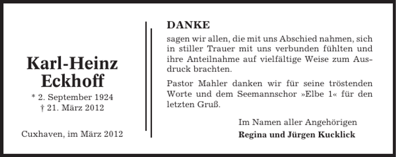 <p>DANKE</p><p>Karl-Heinz<br />Eckhoff<br />* 2. September 1924<br />† 21. März 2012<br />Cuxhaven, im März 2012</p><p>sagen wir allen, die mit uns Abschied nahmen, sich<br />in stiller Trauer mit uns verbunden fühlten und<br />ihre Anteilnahme auf vielfältige Weise zum Ausdruck brachten.<br />Pastor Mahler danken wir für seine tröstenden<br />Worte und dem Seemannschor »Elbe 1« für den<br />letzten Gruß.<br />Im Namen aller Angehörigen<br />Regina und Jürgen Kucklick</p>