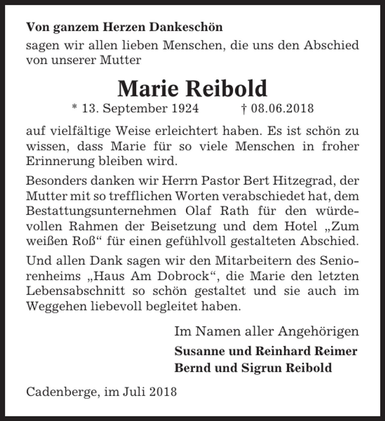 <p>Von ganzem Herzen Dankeschön<br />sagen wir allen lieben Menschen, die uns den Abschied<br />von unserer Mutter</p><p>Marie Reibold<br />* 13. September 1924</p><p>† 08.06.2018</p><p>auf vielfältige Weise erleichtert haben. Es ist schön zu<br />wissen, dass Marie für so viele Menschen in froher<br />Erinnerung bleiben wird.<br />Besonders danken wir Herrn Pastor Bert Hitzegrad, der<br />Mutter mit so trefflichen Worten verabschiedet hat, dem<br />Bestattungsunternehmen Olaf Rath für den würdevollen Rahmen der Beisetzung und dem Hotel „Zum<br />weißen Roß“ für einen gefühlvoll gestalteten Abschied.<br />Und allen Dank sagen wir den Mitarbeitern des Seniorenheims „Haus Am Dobrock“, die Marie den letzten<br />Lebensabschnitt so schön gestaltet und sie auch im<br />Weggehen liebevoll begleitet haben.</p><p>Im Namen aller Angehörigen<br />Susanne und Reinhard Reimer<br />Bernd und Sigrun Reibold<br />Cadenberge, im Juli 2018</p>