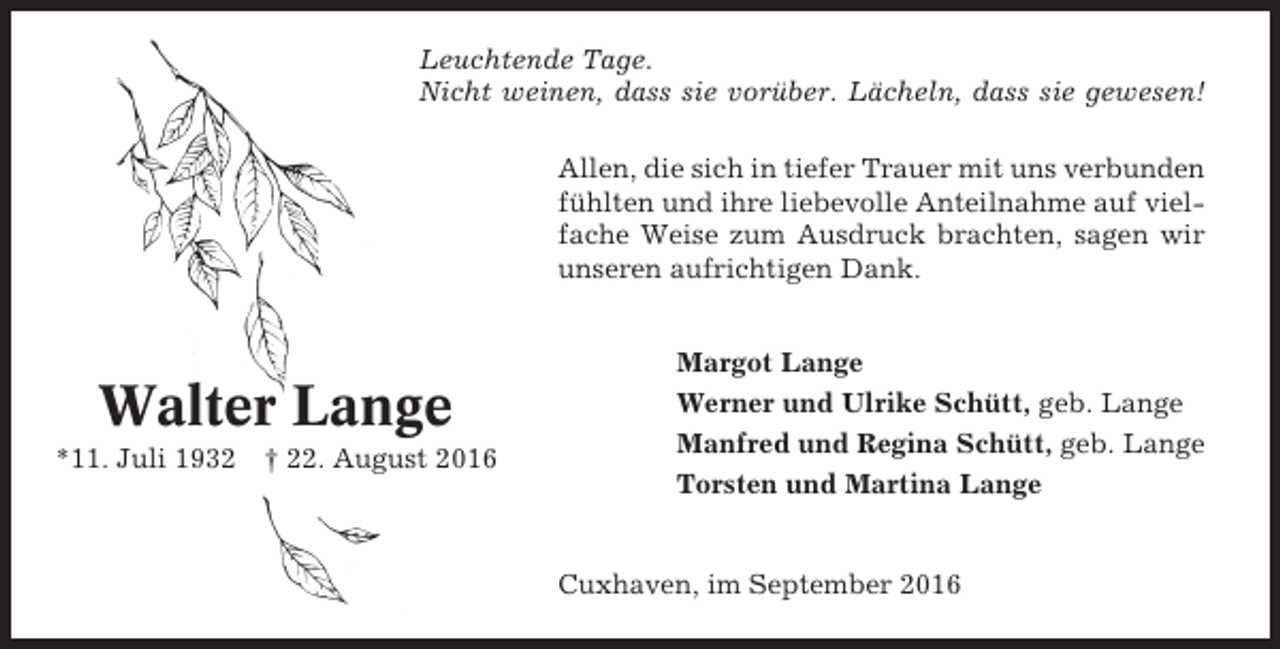 <p>Leuchtende Tage.<br />Nicht weinen, dass sie vorüber. Lächeln, dass sie gewesen!<br />Allen, die sich in tiefer Trauer mit uns verbunden<br />fühlten und ihre liebevolle Anteilnahme auf vielfache Weise zum Ausdruck brachten, sagen wir<br />unseren aufrichtigen Dank.</p><p>Walter Lange<br />*11. Juli 1932</p><p>† 22. August 2016</p><p>Margot Lange<br />Werner und Ulrike Schütt, geb. Lange<br />Manfred und Regina Schütt, geb. Lange<br />Torsten und Martina Lange</p><p>Cuxhaven, im September 2016</p>