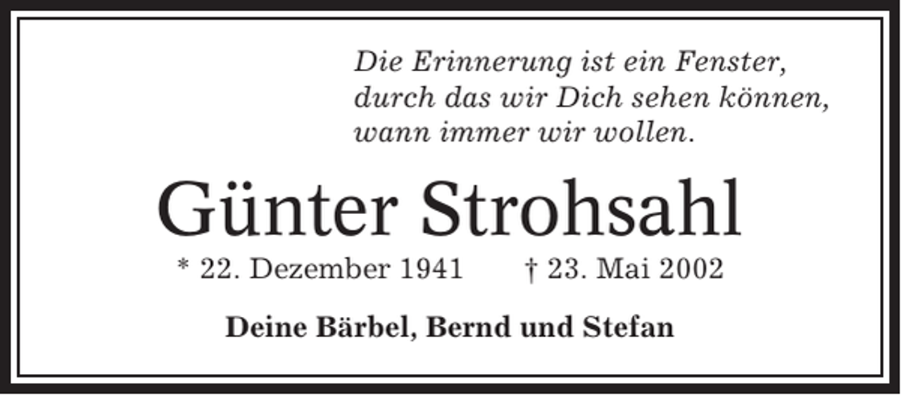 <p>Die Erinnerung ist ein Fenster,<br />durch das wir Dich sehen können,<br />wann immer wir wollen.</p><p>Günter Strohsahl<br />* 22. Dezember 1941</p><p>† 23. Mai 2002</p><p>Deine Bärbel, Bernd und Stefan</p>