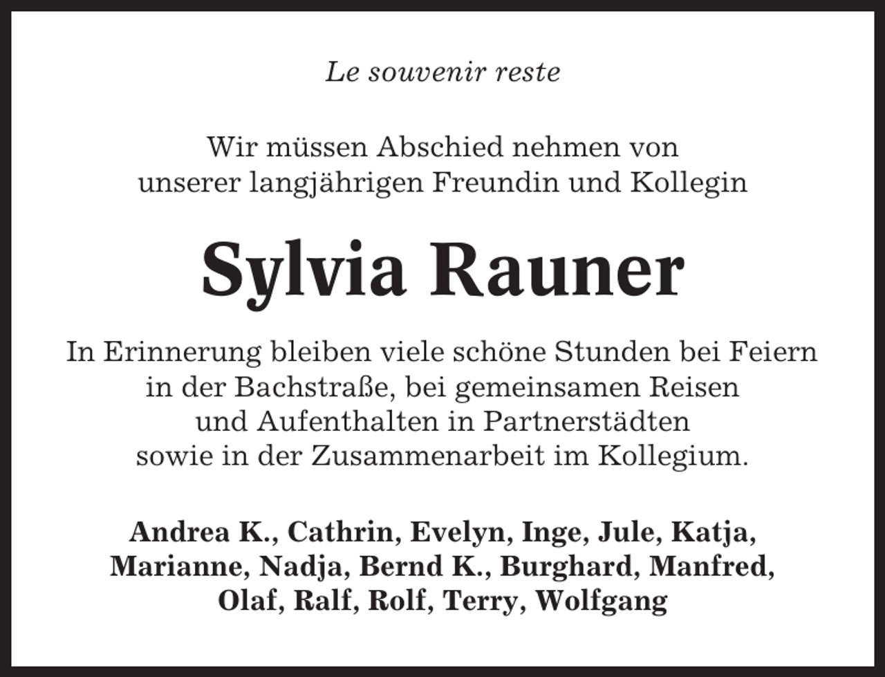<p>Le souvenir reste<br />Wir müssen Abschied nehmen von<br />unserer langjährigen Freundin und Kollegin</p><p>Sylvia Rauner<br />In Erinnerung bleiben viele schöne Stunden bei Feiern<br />in der Bachstraße, bei gemeinsamen Reisen<br />und Aufenthalten in Partnerstädten<br />sowie in der Zusammenarbeit im Kollegium.<br />Andrea K., Cathrin, Evelyn, Inge, Jule, Katja,<br />Marianne, Nadja, Bernd K., Burghard, Manfred,<br />Olaf, Ralf, Rolf, Terry, Wolfgang</p>