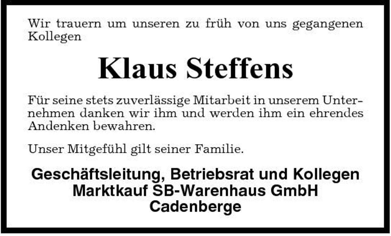 <p>Wir trauern um unseren zu früh von uns gegangenen Kollegen</p><p>Klaus Steffens<br />Für seine stets zuverlässige Mitarbeit in unserem Unternehmen danken wir ihm und werden ihm ein ehrendes Andenken bewahren. Unser Mitgefühl gilt seiner Familie.</p><p>Geschäftsleitung, Betriebsrat und Kollegen Marktkauf SB-Warenhaus GmbH Cadenberge</p>