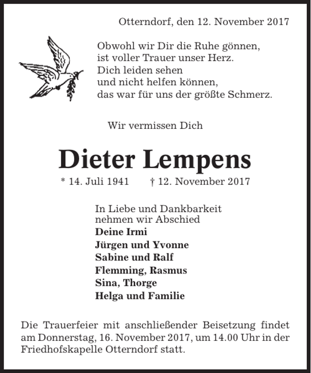 <p>Otterndorf, den 12. November 2017<br />Obwohl wir Dir die Ruhe gönnen,<br />ist voller Trauer unser Herz.<br />Dich leiden sehen<br />und nicht helfen können,<br />das war für uns der größte Schmerz.<br />Wir vermissen Dich</p><p>Dieter Lempens<br />* 14. Juli 1941</p><p>† 12. November 2017</p><p>In Liebe und Dankbarkeit<br />nehmen wir Abschied<br />Deine Irmi<br />Jürgen und Yvonne<br />Sabine und Ralf<br />Flemming, Rasmus<br />Sina, Thorge<br />Helga und Familie<br />Die Trauerfeier mit anschließender Beisetzung findet<br />am Donnerstag, 16. November 2017, um 14.00 Uhr in der<br />Friedhofskapelle Otterndorf statt.</p>