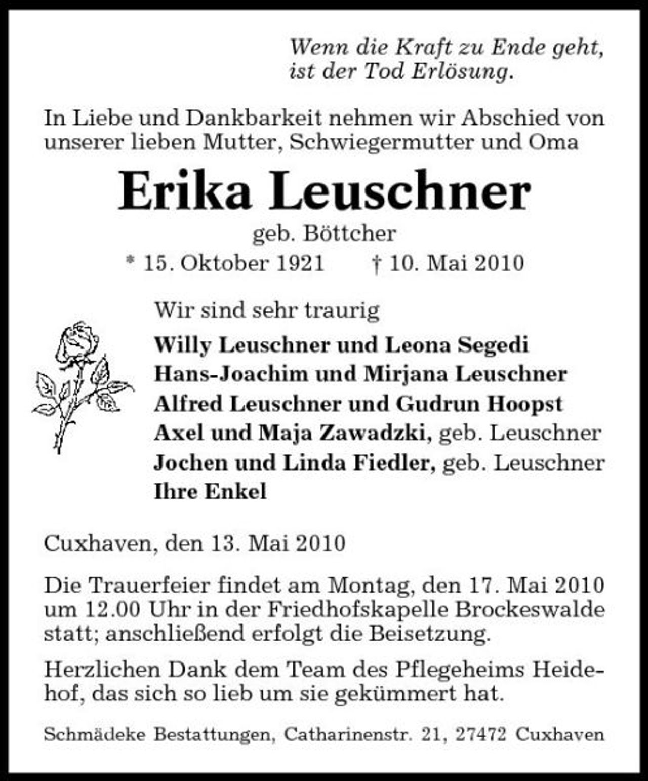 <p>Wenn die Kraft zu Ende geht, ist der Tod Erlösung. In Liebe und Dankbarkeit nehmen wir Abschied von unserer lieben Mutter, Schwiegermutter und Oma</p><p>Erika Leuschner<br />geb. Böttcher * 15. Oktober 1921 † 10. Mai 2010 Wir sind sehr traurig Willy Leuschner und Leona Segedi Hans-Joachim und Mirjana Leuschner Alfred Leuschner und Gudrun Hoopst Axel und Maja Zawadzki, geb. Leuschner Jochen und Linda Fiedler, geb. Leuschner Ihre Enkel Cuxhaven, den 13. Mai 2010 Die Trauerfeier findet am Montag, den 17. Mai 2010 um 12.00 Uhr in der Friedhofskapelle Brockeswalde statt; anschließend erfolgt die Beisetzung. Herzlichen Dank dem Team des Pflegeheims Heidehof, das sich so lieb um sie gekümmert hat.<br />Schmädeke Bestattungen, Catharinenstr. 21, 27472 Cuxhaven</p>