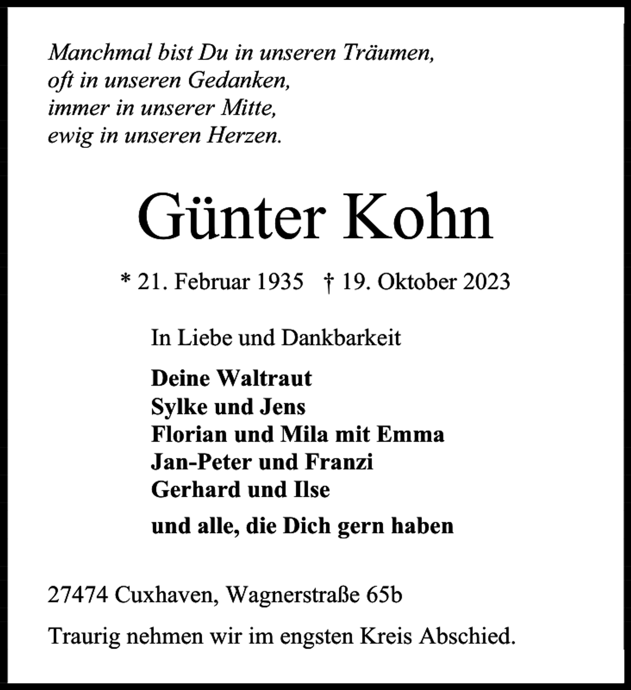 <p>Manchmal bist Du in unseren Träumen,<br />oft in unseren Gedanken,<br />immer in unserer Mitte,<br />ewig in unseren Herzen.</p><p>Günter Kohn<br />* 21. Februar 1935 † 19. Oktober 2023<br />In Liebe und Dankbarkeit<br />Deine Waltraut<br />Sylke und Jens<br />Florian und Mila mit Emma<br />Jan-Peter und Franzi<br />Gerhard und Ilse<br />und alle, die Dich gern haben<br />27474 Cuxhaven, Wagnerstraße 65b<br />Traurig nehmen wir im engsten Kreis Abschied.</p>