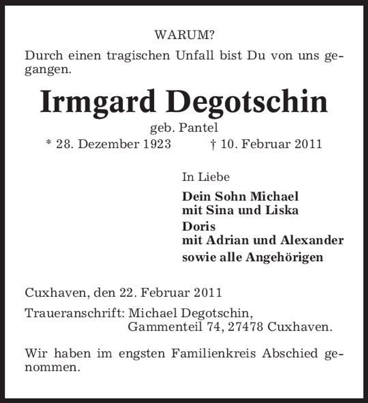 <p>WARUM? Durch einen tragischen Unfall bist Du von uns gegangen.</p><p>Irmgard Degotschin<br />geb. Pantel * 28. Dezember 1923 † 10. Februar 2011<br />In Liebe</p><p>Dein Sohn Michael mit Sina und Liska Doris mit Adrian und Alexander sowie alle Angehörigen Cuxhaven, den 22. Februar 2011 Traueranschrift: Michael Degotschin, Gammenteil 74, 27478 Cuxhaven. Wir haben im engsten Familienkreis Abschied genommen.</p>