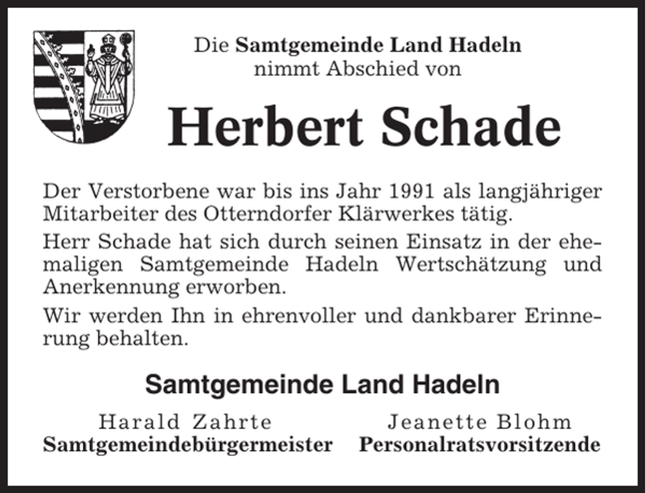 <p>Die Samtgemeinde Land Hadeln<br />nimmt Abschied von</p><p>Herbert Schade<br />Der Verstorbene war bis ins Jahr 1991 als langjähriger<br />Mitarbeiter des Otterndorfer Klärwerkes tätig.<br />Herr Schade hat sich durch seinen Einsatz in der ehemaligen Samtgemeinde Hadeln Wertschätzung und<br />Anerkennung erworben.<br />Wir werden Ihn in ehrenvoller und dankbarer Erinnerung behalten.</p><p>Samtgemeinde Land Hadeln<br />Harald Zahrte<br />Samtgemeindebürgermeister</p><p>Jeanette Blohm<br />Personalratsvorsitzende</p>