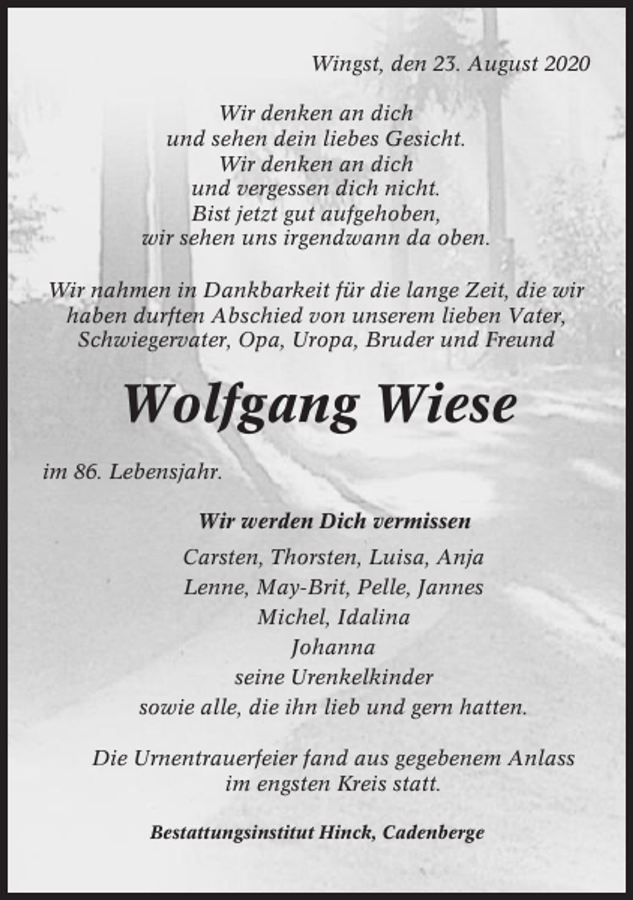 <p>Wingst, den 23. August 2020<br />Wir denken an dich<br />und sehen dein liebes Gesicht.<br />Wir denken an dich<br />und vergessen dich nicht.<br />Bist jetzt gut aufgehoben,<br />wir sehen uns irgendwann da oben.<br />Wir nahmen in Dankbarkeit für die lange Zeit, die wir<br />haben durften Abschied von unserem lieben Vater,<br />Schwiegervater, Opa, Uropa, Bruder und Freund</p><p>Wolfgang Wiese<br />im 86. Lebensjahr.<br />Wir werden Dich vermissen<br />Carsten, Thorsten, Luisa, Anja<br />Lenne, May-Brit, Pelle, Jannes<br />Michel, Idalina<br />Johanna<br />seine Urenkelkinder<br />sowie alle, die ihn lieb und gern hatten.<br />Die Urnentrauerfeier fand aus gegebenem Anlass<br />im engsten Kreis statt.<br />Bestattungsinstitut Hinck, Cadenberge</p>