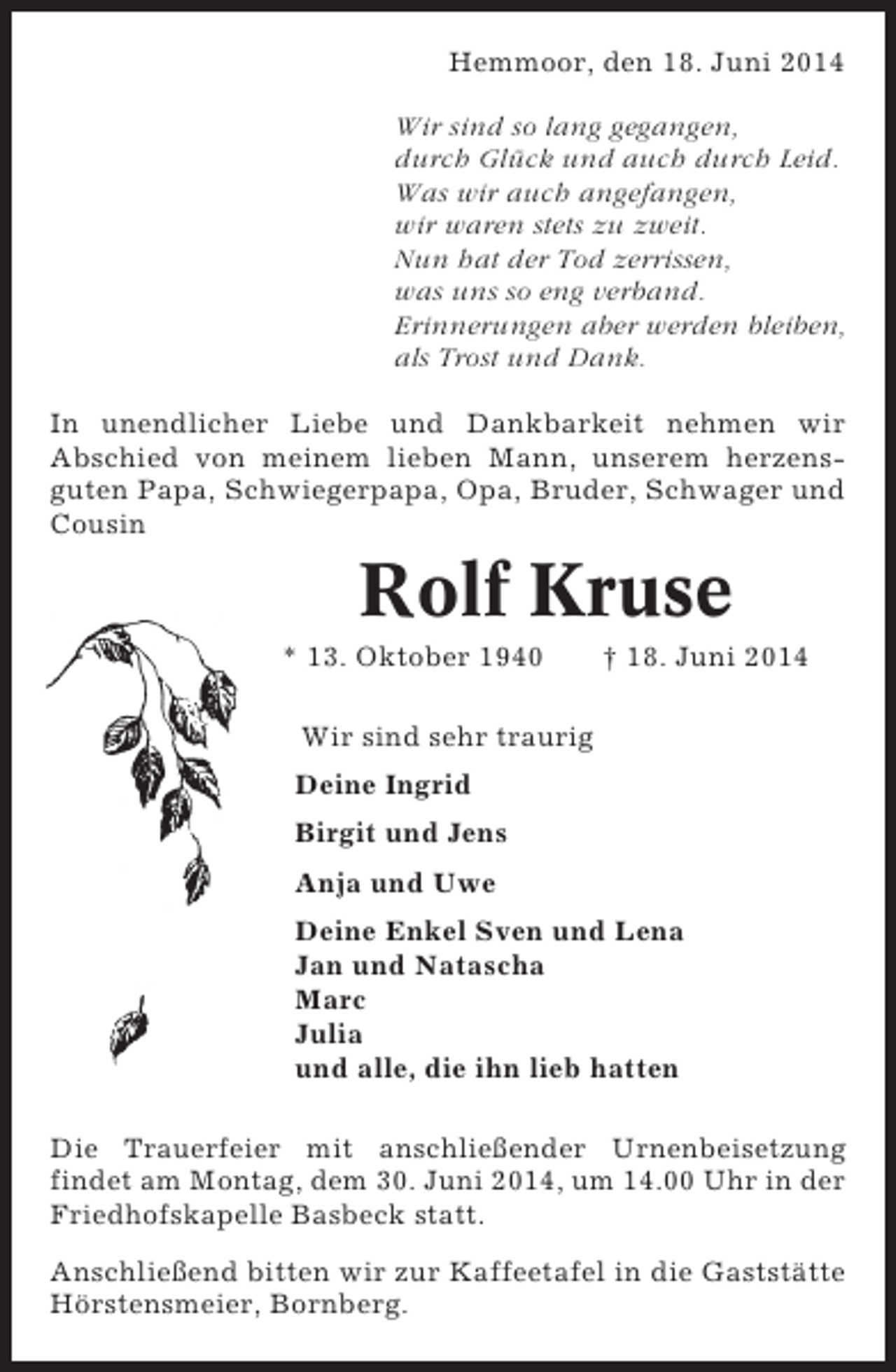 <p>Hemmoor, den 18. Juni 2014<br />Wir sind so lang gegangen,<br />durch Glück und auch durch Leid.<br />Was wir auch angefangen,<br />wir waren stets zu zweit.<br />Nun hat der Tod zerrissen,<br />was uns so eng verband.<br />Erinnerungen aber werden bleiben,<br />als Trost und Dank.<br />In unendlicher Liebe und Dankbarkeit nehmen wir<br />Abschied von meinem lieben Mann, unserem herzensguten Papa, Schwiegerpapa, Opa, Bruder, Schwager und<br />Cousin</p><p>Rolf Kruse<br />* 13. Oktober 1940</p><p>† 18. Juni 2014</p><p>Wir sind sehr traurig<br />Deine Ingrid<br />Birgit und Jens<br />Anja und Uwe<br />Deine Enkel Sven und Lena<br />Jan und Natascha<br />Marc<br />Julia<br />und alle, die ihn lieb hatten<br />Die Trauerfeier mit anschließender Urnenbeisetzung<br />findet am Montag, dem 30. Juni 2014, um 14.00 Uhr in der<br />Friedhofskapelle Basbeck statt.<br />Anschließend bitten wir zur Kaffeetafel in die Gaststätte<br />Hörstensmeier, Bornberg.</p>