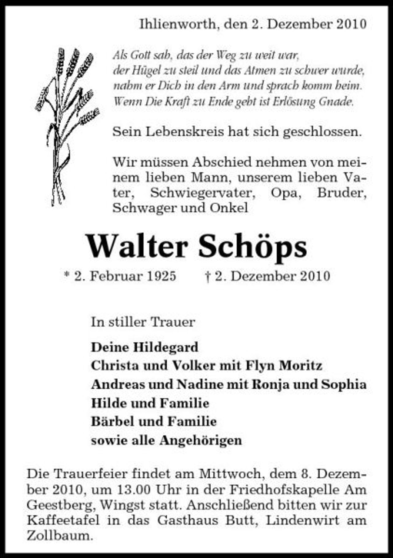 <p>Ihlienworth, den 2. Dezember 2010 Als Gott sah, das der Weg zu weit war, der Hügel zu steil und das Atmen zu schwer wurde, nahm er Dich in den Arm und sprach komm heim. Wenn Die Kraft zu Ende geht ist Erlösung Gnade. Sein Lebenskreis hat sich geschlossen. Wir müssen Abschied nehmen von meinem lieben Mann, unserem lieben Vater, Schwiegervater, Opa, Bruder, Schwager und Onkel</p><p>Walter Schöps<br />* 2. Februar 1925 In stiller Trauer Deine Hildegard Christa und Volker mit Flyn Moritz Andreas und Nadine mit Ronja und Sophia Hilde und Familie Bärbel und Familie sowie alle Angehörigen Die Trauerfeier findet am Mittwoch, dem 8. Dezember 2010, um 13.00 Uhr in der Friedhofskapelle Am Geestberg, Wingst statt. Anschließend bitten wir zur Kaffeetafel in das Gasthaus Butt, Lindenwirt am Zollbaum. † 2. Dezember 2010</p>