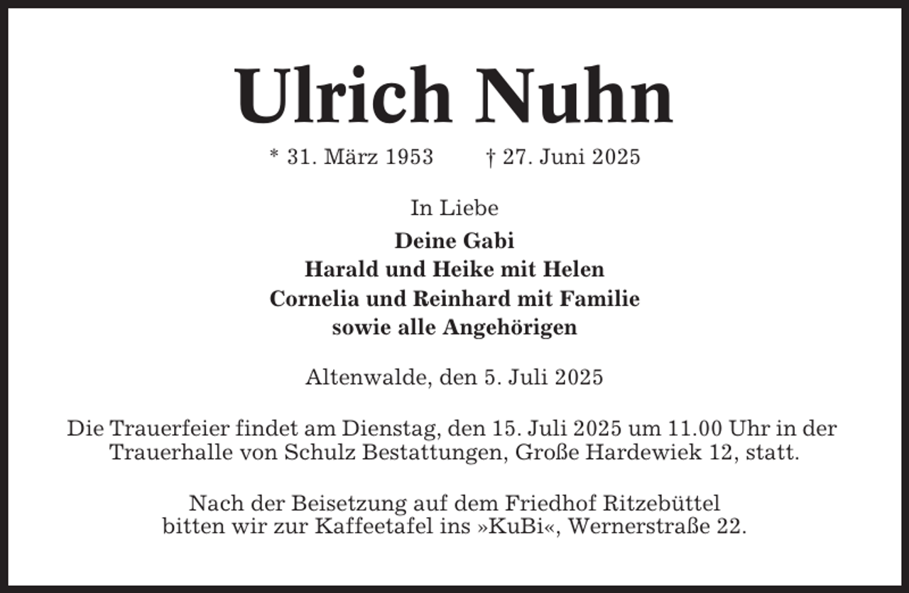 <p>Ulrich Nuhn<br />* 31. März 1953</p><p>† 27. Juni 2025</p><p>In Liebe<br />Deine Gabi<br />Harald und Heike mit Helen<br />Cornelia und Reinhard mit Familie<br />sowie alle Angehörigen<br />Altenwalde, den 5. Juli 2025<br />Die Trauerfeier findet am Dienstag, den 15. Juli 2025 um 11.00 Uhr in der<br />Trauerhalle von Schulz Bestattungen, Große Hardewiek 12, statt.<br />Nach der Beisetzung auf dem Friedhof Ritzebüttel<br />bitten wir zur Kaffeetafel ins »KuBi«, Wernerstraße 22.</p>