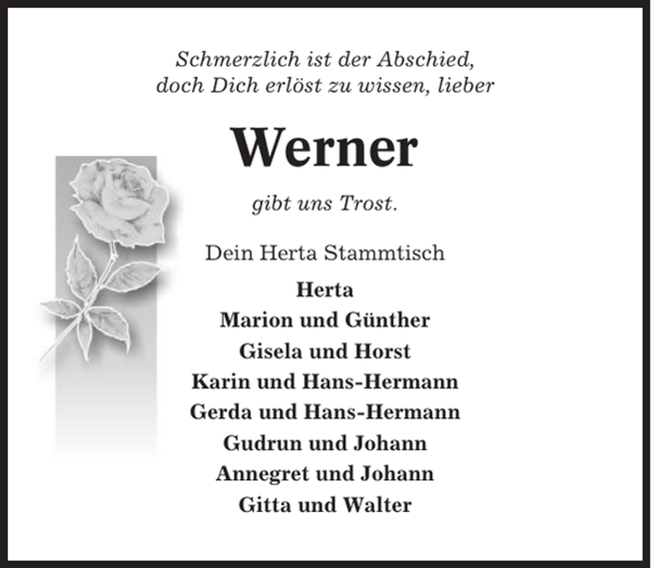 <p>Schmerzlich ist der Abschied,<br />doch Dich erlöst zu wissen, lieber</p><p>Werner<br />gibt uns Trost.<br />Dein Herta Stammtisch<br />Herta<br />Marion und Günther<br />Gisela und Horst<br />Karin und Hans-Hermann<br />Gerda und Hans-Hermann<br />Gudrun und Johann<br />Annegret und Johann<br />Gitta und Walter</p>