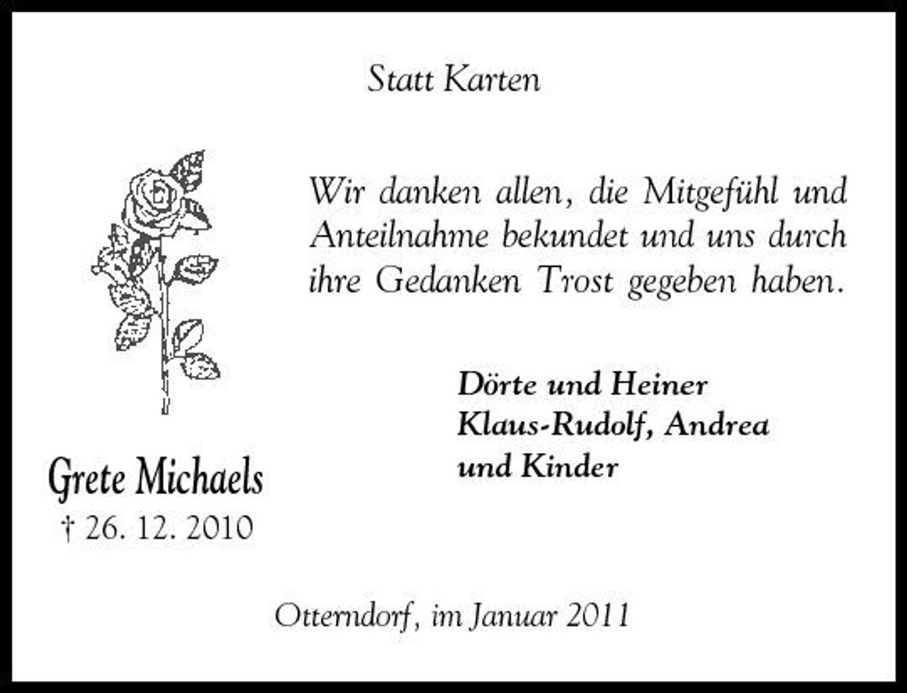 <p>Statt Karten Wir danken allen, die Mitgefühl und Anteilnahme bekundet und uns durch ihre Gedanken Trost gegeben haben.<br />Dörte und Heiner Klaus-Rudolf, Andrea und Kinder</p><p>Grete Michaels<br />† 26. 12. 2010</p><p>Otterndorf, im Januar 2011</p>