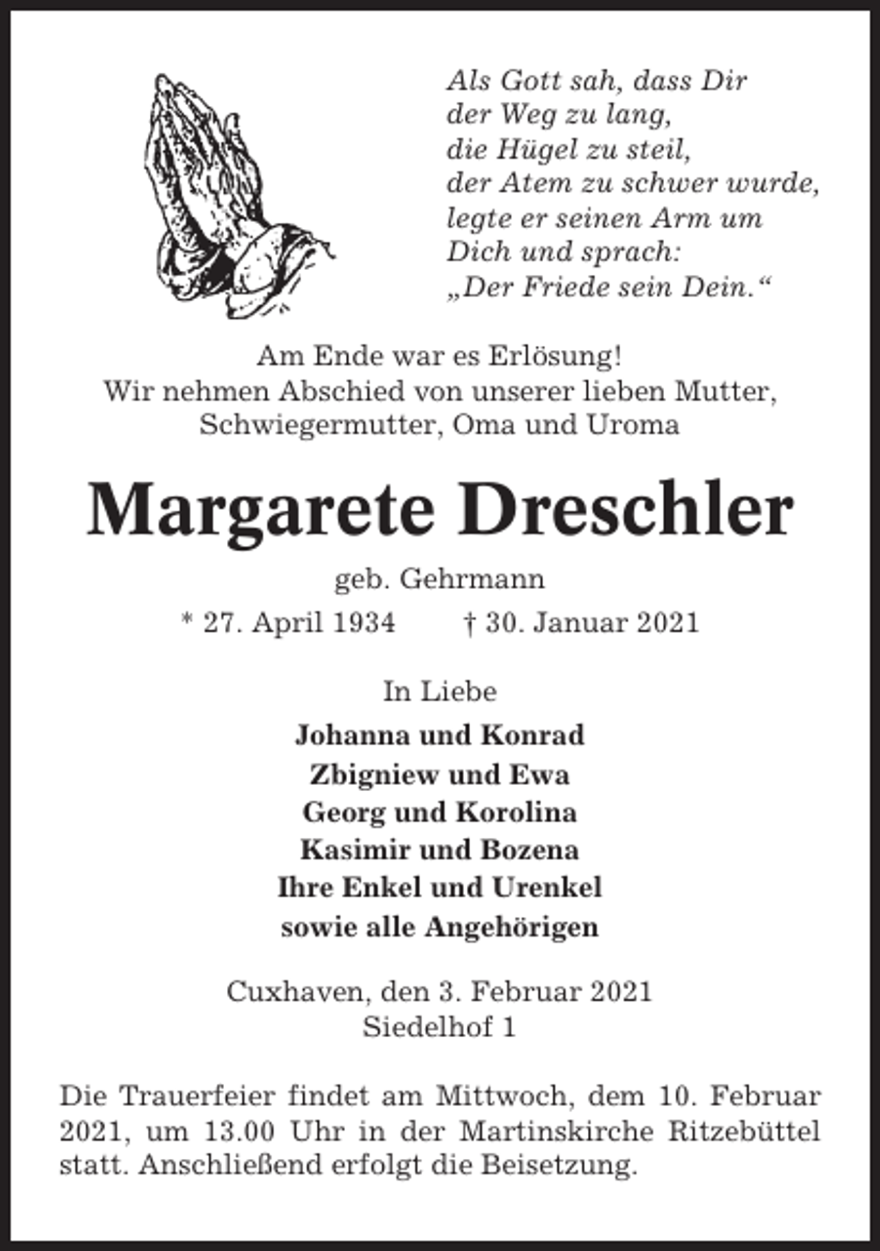 <p>Als Gott sah, dass Dir<br />der Weg zu lang,<br />die Hügel zu steil,<br />der Atem zu schwer wurde,<br />legte er seinen Arm um<br />Dich und sprach:<br />„Der Friede sein Dein.“<br />Am Ende war es Erlösung!<br />Wir nehmen Abschied von unserer lieben Mutter,<br />Schwiegermutter, Oma und Uroma</p><p>Margarete Dreschler<br />geb. Gehrmann<br />* 27. April 1934</p><p>† 30. Januar 2021</p><p>In Liebe<br />Johanna und Konrad<br />Zbigniew und Ewa<br />Georg und Korolina<br />Kasimir und Bozena<br />Ihre Enkel und Urenkel<br />sowie alle Angehörigen<br />Cuxhaven, den 3. Februar 2021<br />Siedelhof 1<br />Die Trauerfeier findet am Mittwoch, dem 10. Februar<br />2021, um 13.00 Uhr in der Martinskirche Ritzebüttel<br />statt. Anschließend erfolgt die Beisetzung.</p>