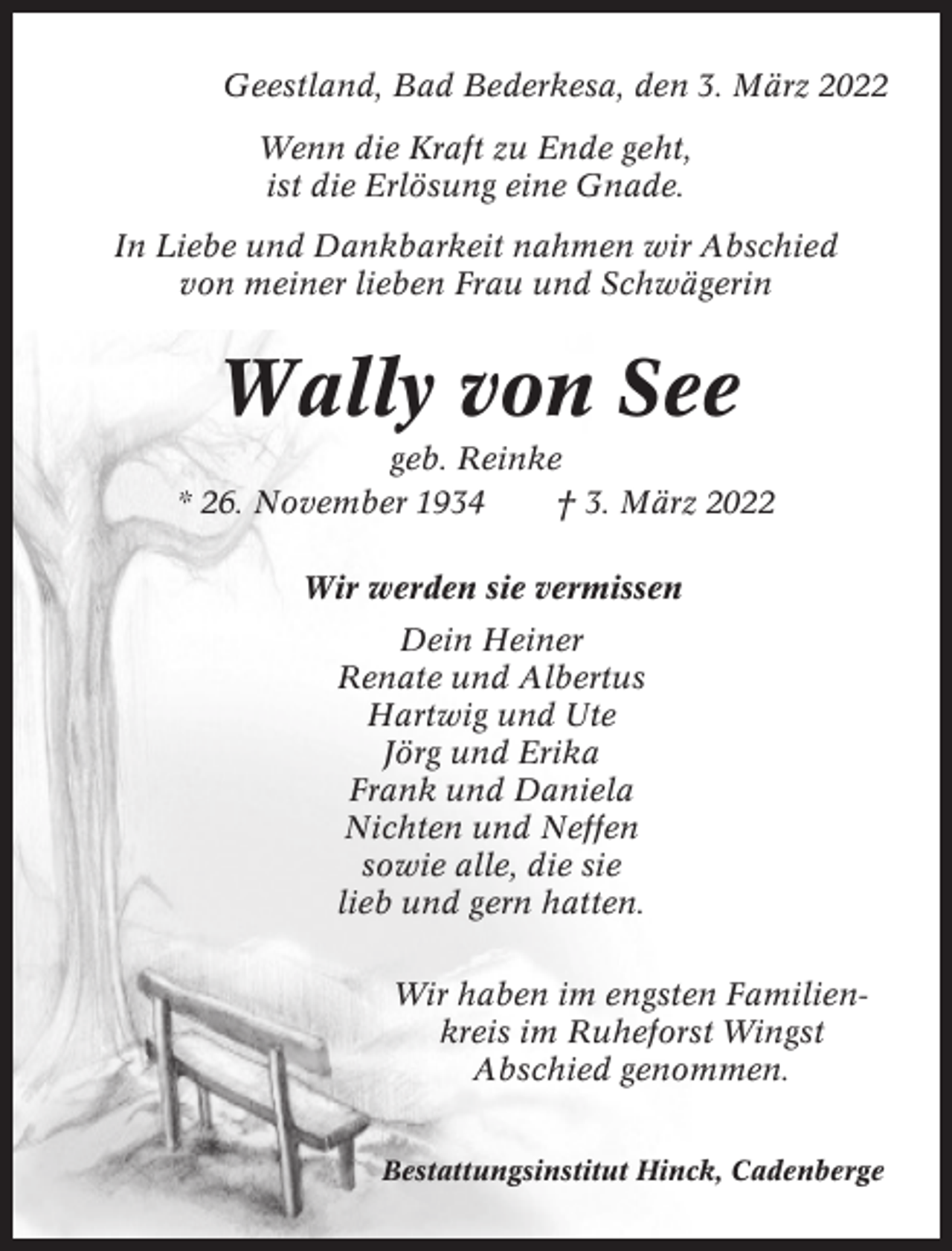 <p>Geestland, Bad Bederkesa, den 3. März 2022<br />Wenn die Kraft zu Ende geht,<br />ist die Erlösung eine Gnade.<br />In Liebe und Dankbarkeit nahmen wir Abschied<br />von meiner lieben Frau und Schwägerin</p><p>Wally von See<br />geb. Reinke<br />* 26. November 1934<br />† 3. März 2022<br />Wir werden sie vermissen<br />Dein Heiner<br />Renate und Albertus<br />Hartwig und Ute<br />Jörg und Erika<br />Frank und Daniela<br />Nichten und Neffen<br />sowie alle, die sie<br />lieb und gern hatten.<br />Wir haben im engsten Familienkreis im Ruheforst Wingst<br />Abschied genommen.<br />Bestattungsinstitut Hinck, Cadenberge</p>