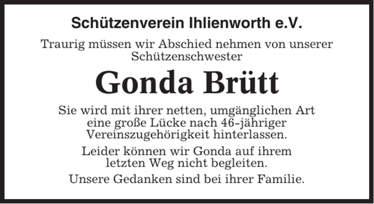 <p>Schützenverein Ihlienworth e.V.<br />Traurig müssen wir Abschied nehmen von unserer<br />Schützenschwester</p><p>Gonda Brütt<br />Sie wird mit ihrer netten, umgänglichen Art<br />eine große Lücke nach 46-jähriger<br />Vereinszugehörigkeit hinterlassen.<br />Leider können wir Gonda auf ihrem<br />letzten Weg nicht begleiten.<br />Unsere Gedanken sind bei ihrer Familie.</p>